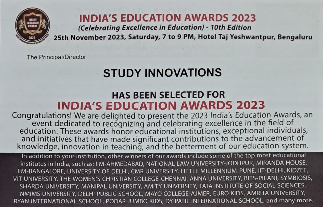 INDIA'S EDUCATION AWARDS 2023 for STUDY INNOVATIONS by International Brand Consulting Corporation, USA. INDIA'S EDUCATION AWARDS 2023 (Celebrating Excellence in Education)
25th November 2023, Saturday, 7 to 9 PM, Hotel Taj Yeshwantpur, Bengaluru.
The Principal/Director STUDY INNOVATIONS HAS BEEN SELECTED FOR
INDIA'S EDUCATION AWARDS 2023.
Congratulations! We are delighted to present the 2023 India's Education Awards, an event dedicated to recognizing and celebrating excellence in the field of education. These awards honor educational institutions, exceptional individuals, and initiatives that have made significant contributions to the advancement of knowledge, innovation S teaching, and the betterment of our education system.
In addition to your institution, other winners of our awards include some of the top most educational
institutes in India, such as: IIM-AHMEDABAD, NATIONAL LAW UNIVERSITY-JODHPUR, MIRANDA HOUSE
IIM-BANGALORE, UNIVERSITY OF DELHI, CMR UNIVERSITY, LITTLE MILLENNIUM-PUNE, IIT-DELHI, KIDZEE
VIT UNIVERSITY, THE WOMEN'S CHRISTIAN COLLEGE-CHENNAI, ANNA UNIVERSITY, BITS-PILANI, SYMBIOSIS,
SHARDA UNIVERSITY, MANIPAL UNIVERSITY, AMITY UNIVERSITY, TATA INSTITUTE OF SOCIAL SCIENCES
NMIMS UNIVERSITY, DELHI PUBLIC SCHOOL, MAYO COLLEGE-AJMER, EURO KIDS AMRITA UNIVERSITY,
RYAN INTERNATIONAL SCHOOL, PODAR JUMBO KIDS, DY PATIL INTERNATIONAL SCHOOL, and many more.
India's Education Awards 2023 is the most prestigious recognition in India's education sector, celebrating the exceptional achievements of educational institutions & individuals that have
excelled in this field through their unwavering dedication, visionary leadership, and talented
faculty. It's selection criteria are based on the research conducted by IBC InfoMedia (a Division of International Brand Consulting Corporation, USA) upon the parameters such as overall infrastructure, student development, faculty expertise, academic curriculum, course materials, management, extra-curricular activities, admission process, placements and much more.